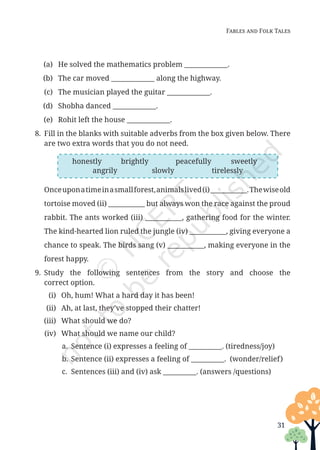 31
Fables and Folk Tales
honestly brightly peacefully sweetly
angrily slowly tirelessly
(a) He solved the mathematics problem _____________.
(b) The car moved _____________ along the highway.
(c) The musician played the guitar _____________.
(d) Shobha danced _____________.
(e) Rohit left the house _____________.
8. Fill in the blanks with suitable adverbs from the box given below. There
are two extra words that you do not need.
		
Onceuponatimeinasmallforest,animalslived(i)___________.Thewiseold
tortoise moved (ii) ___________ but always won the race against the proud
rabbit. The ants worked (iii) ___________, gathering food for the winter.
The kind-hearted lion ruled the jungle (iv) ___________, giving everyone a
chance to speak. The birds sang (v) ___________, making everyone in the
forest happy.
9. Study the following sentences from the story and choose the
correct option.
(i) Oh, hum! What a hard day it has been!
(ii) Ah, at last, they’ve stopped their chatter!
(iii) What should we do?
(iv) What should we name our child?
a. Sentence (i) expresses a feeling of __________. (tiredness/joy)
b. Sentence (ii) expresses a feeling of __________. (wonder/relief)
c. Sentences (iii) and (iv) ask __________. (answers /questions)
Unit 1.indd 31 13-Jun-24 10:45:41 AM
 