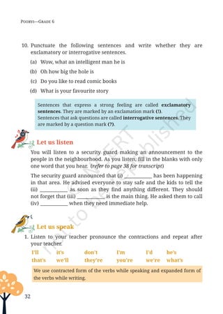 32
Poorvi—Grade 6
10. Punctuate the following sentences and write whether they are
exclamatory or interrogative sentences.
(a) Wow, what an intelligent man he is
(b) Oh how big the hole is
(c) Do you like to read comic books
(d) What is your favourite story
Sentences that express a strong feeling are called exclamatory
sentences. They are marked by an exclamation mark (!).
Sentences that ask questions are called interrogative sentences. They
are marked by a question mark (?).
Let us listen
		You will listen to a security guard making an announcement to the
people in the neighbourhood. As you listen, fill in the blanks with only
one word that you hear. (refer to page 38 for transcript)
		 The security guard announced that (i) ____________ has been happening
in that area. He advised everyone to stay safe and the kids to tell the
(ii) ____________ as soon as they find anything different. They should
not forget that (iii) ____________ is the main thing. He asked them to call
(iv) ____________ when they need immediate help.
Let us speak
1. Listen to your teacher pronounce the contractions and repeat after
your teacher.
I’ll it’s don’t I’m I’d he’s
that’s we’ll they’re you’re we’re what’s
We use contracted form of the verbs while speaking and expanded form of
the verbs while writing.
Unit 1.indd 32 13-Jun-24 10:45:42 AM
 