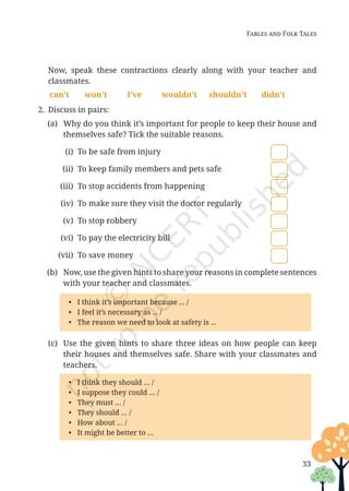 33
Fables and Folk Tales
		Now, speak these contractions clearly along with your teacher and
classmates.
can’t won’t I’ve wouldn’t shouldn’t didn’t
2. Discuss in pairs:
(a) Why do you think it’s important for people to keep their house and
themselves safe? Tick the suitable reasons.
(i) To be safe from injury
(ii) To keep family members and pets safe
(iii) To stop accidents from happening
(iv) To make sure they visit the doctor regularly
(v) To stop robbery
(vi) To pay the electricity bill
(vii) To save money
(b) Now, use the given hints to share your reasons in complete sentences
with your teacher and classmates.
• I think it’s important because ... /
• I feel it’s necessary as ... /
• The reason we need to look at safety is ...
(c) Use the given hints to share three ideas on how people can keep
their houses and themselves safe. Share with your classmates and
teachers.
• I think they should … /
• I suppose they could … /
• They must … /
• They should … /
• How about … /
• It might be better to …
Unit 1.indd 33 13-Jun-24 10:45:42 AM
 