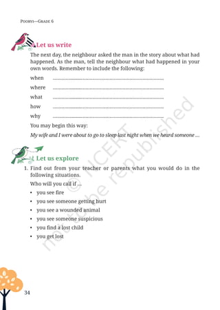 34
Poorvi—Grade 6
Let us write
		 The next day, the neighbour asked the man in the story about what had
happened. As the man, tell the neighbour what had happened in your
own words. Remember to include the following:
		when ………….........………………………………………………….
		where ………….........………………………………………………….
		what ………….........………………………………………………….
		how ………….........………………………………………………….
		why ………….........………………………………………………….
		 You may begin this way:
		 My wife and I were about to go to sleep last night when we heard someone …
Let us explore
1. Find out from your teacher or parents what you would do in the
following situations.
Who will you call if …
• you see fire
• you see someone getting hurt
• you see a wounded animal
• you see someone suspicious
• you find a lost child
• you get lost
Unit 1.indd 34 13-Jun-24 10:45:42 AM
 