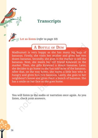 Poorvi—Grade 6
36
Madhumati is very happy as she has many big bags of
bananas. Firstly, she visits her mother and gives her two
dozen bananas. Secondly, she goes to the market to sell the
bananas. Next, she meets her old friend Kalawati in the
market. Then, she gifts Kalawati a dozen bananas. Later,
she decides to go home as she has sold most of the bananas.
After that, on the way home, she meets a little boy who is
hungry and gives him two bananas. Lastly, she goes to her
neighbour’s house and gives them a bunch of bananas. She
has a smile on her face as she goes home.
You will listen to the audio or narration once again. As you
listen, check your answers.
A Bottle of Dew
Let us listen (refer to page 10)
Transcripts
Unit 1.indd 36 13-Jun-24 10:45:42 AM
 