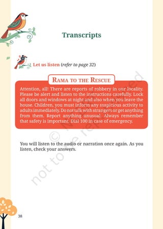 Poorvi—Grade 6
38
Attention, all! There are reports of robbery in our locality.
Please be alert and listen to the instructions carefully. Lock
all doors and windows at night and also when you leave the
house. Children, you must inform any suspicious activity to
adultsimmediately.Donottalkwithstrangersorgetanything
from them. Report anything unusual. Always remember
that safety is important. Dial 100 in case of emergency.
Rama to the Rescue
Let us listen (refer to page 32)
You will listen to the audio or narration once again. As you
listen, check your answers.
Transcripts
Unit 1.indd 38 13-Jun-24 10:45:42 AM
 