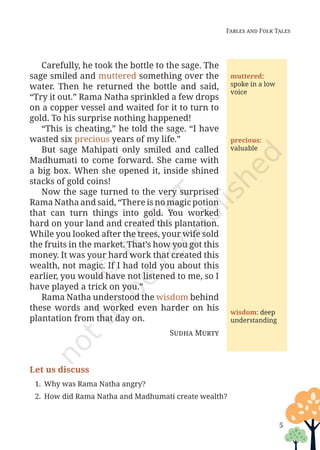 5
Fables and Folk Tales
Carefully, he took the bottle to the sage. The
sage smiled and muttered something over the
water. Then he returned the bottle and said,
“Try it out.” Rama Natha sprinkled a few drops
on a copper vessel and waited for it to turn to
gold. To his surprise nothing happened!
“This is cheating,” he told the sage. “I have
wasted six precious years of my life.”
But sage Mahipati only smiled and called
Madhumati to come forward. She came with
a big box. When she opened it, inside shined
stacks of gold coins!
Now the sage turned to the very surprised
Rama Natha and said, “There is no magic potion
that can turn things into gold. You worked
hard on your land and created this plantation.
While you looked after the trees, your wife sold
the fruits in the market. That’s how you got this
money. It was your hard work that created this
wealth, not magic. If I had told you about this
earlier, you would have not listened to me, so I
have played a trick on you.”
Rama Natha understood the wisdom behind
these words and worked even harder on his
plantation from that day on.
Sudha Murty
muttered:
spoke in a low
voice
wisdom: deep
understanding
precious:
valuable
Let us discuss
1. Why was Rama Natha angry?
2. How did Rama Natha and Madhumati create wealth?
Unit 1.indd 5 13-Jun-24 10:45:31 AM
 