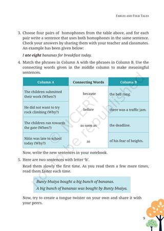 9
Fables and Folk Tales
3. Choose four pairs of homophones from the table above, and for each
pair write a sentence that uses both homophones in the same sentence.
Check your answers by sharing them with your teacher and classmates.
An example has been given below:
		
I ate eight bananas for breakfast today.
4. Match the phrases in Column A with the phrases in Column B. Use the
connecting words given in the middle column to make meaningful
sentences.
Column A Connecting Words Column B
The children submitted
their work (When?)
because
before
as soon as
as
the bell rang.
He did not want to try
rock climbing (Why?)
there was a traffic jam.
The children ran towards
the gate (When?)
the deadline.
Nitin was late to school
today (Why?)
of his fear of heights.
		 Now, write the new sentences in your notebook.
5. Here are two sentences with letter ‘b’.
		 Read them slowly the first time. As you read them a few more times,
read them faster each time.
Bunty bhaiya bought a big bunch of bananas.
A big bunch of bananas was bought by Bunty bhaiya.
		Now, try to create a tongue twister on your own and share it with
your peers.
Unit 1.indd 9 13-Jun-24 10:45:31 AM
 