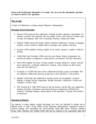 1
NNM 2012
Below is the background information of a study. You are to use the information provided
as a basis to answer ALL questions.
Title of study
A Study of Collaborative Learning among Malaysian Undergraduates
Literature Review (Excerpts)
 Harmer (1991) proposes that collaborative learning provides maximum opportunities for
students to interact and cooperate with one another as they work towards a common goal
by using four language skills such as speaking, listening, reading and writing.
 Delucchi (2006) reports that female students preferred collaborative learning on language
activities as these activities enabled them to exchange more opinions and ideas.
 Krashen (1988) explained learning English in less anxiety situations resulted in effective
learning.
 Mohd Hanif and Norsafinas (2006) state that most Human Science programmes are
assessed according to assignments, group projects, presentations and class discussions.
 Web (1982) explains the nature of Asian students as being submissive, anxious and talk
less in classrooms, so through collaborative learning, Asian students are able to learn
better and more effectively.
 Norhayati et. al (2005) find that on-line collaboration-learning group scored higher than
the traditional collaboration-learning group (face to face discussion on the project).
 Gokhale (1995) finds that collaborative learning fosters the development of critical
thinking in Human Science programmes through discussion, clarification of ideas and
evaluation of others’ ideas.
 M.Z. Kamsah & R. Talib (2003) discover that the lecturers and the final year engineering
students at Faculty of Chemical and Natural Resources Engineering (FKKKSA) at
Universiti Teknologi Malaysia Skudai agreed on the importance of group work activities
in classrooms.
Statement of Problem
The manners of which students acquire knowledge vary from one individual to another and at
different levels of study. Wong (2004) reveals Malaysian undergraduates experienced teacher-
centered learning, rote memorizing and `spoon-feeding’ during high school. Whereas, Othman,
Wong, Shah Christirani and Nabilah (2009) find that the majority of the respondents think that
 