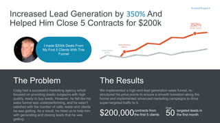 I made $200k Deals From
My First 5 Clients With This
Funnel
Increased Lead Generation by 350% And
Helped Him Close 5 Contracts for $200k
Craig had a successful marketing agency which
focused on providing plastic surgeons with high
quality, ready to buy leads. However, he felt like his
sales funnel was underperforming, and he wasn’t
satisfied with the number of calls, leads and clients
he was getting. As a result, he hired us to help him
with generating and closing leads that he was
getting.
The Problem
We implemented a high-end lead generation sales funnel, re-
structured his price points to ensure a smooth transition along the
funnel and implemented advanced marketing campaigns to drive
super-targeted traffic to it.
The Results
$200,000contracts from
the first 5 clients
targeted leads in
the first month
Over
50
 