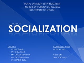 1 ROYAL UNIVERSITY OF PHNOM PENH INSTITUTE OF FOREIGN LANGUAGES DEPARTMENT OF ENGLISH Chapter IV SOCIALIZATION COURSE LECTURER: Mr. IN Vichea Class: E4.5 Year 2010-2011 GROUP: I ,[object Object]