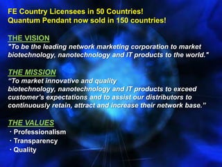FE Country Licensees in 50 Countries! Quantum Pendant now sold in 150 countries! THE VISION"To be the leading network marketing corporation to market biotechnology, nanotechnology and IT products to the world."THE MISSION“To market innovative and quality biotechnology, nanotechnology and IT products to exceed customer’s expectations and to assist our distributors to continuously retain, attract and increase their network base.”THE VALUES· Professionalism· Transparency· Quality