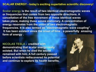 SCALAR ENERGY - today’s exciting superlative scientific discovery! Scalar energy is the result of two identical electromagnetic waves or frequencies that comes from two opposite directions. A cancellation of the free movement of these identical waves takes place, making these waves stationary. A concentration of energy resonates from the union of two electromagnetic frequencies. It is also termed as "electromagnetic wave coupling".  It has been existent since the onset of time ; a powerfully  amazing form of energy .NICOLAS TESLA -  credited with demonstrating that scalar energy really existed. But when he died the secret remained with him. A full century passed before scientists rediscovered its potential and continue to explore its health benefits.