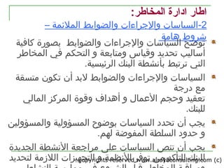 copyrights reserved www.alrayaconsulting.com (c) 210
:‫المخاطر‬ ‫اادارة‬ ‫اطار‬
2-‫و‬ ‫والجراءات‬ ‫السياتسات‬– ‫الملئمة‬ ‫الضوابط‬
‫هامة‬ ‫رشروط‬
‫ا‬ ‫توضح‬‫وال‬ ‫والجراءات‬ ‫لسياتسات‬‫كافية‬ ‫بصورة‬ ‫ضوابط‬
‫أتساليب‬‫و‬ ‫وقياس‬ ‫تحديد‬‫متابعة‬‫و‬‫في‬ ‫التحكم‬‫المخاطر‬
‫التي‬.‫الرئيسية‬ ‫البنك‬ ‫بأنشطة‬ ‫ترتبط‬
‫ا‬‫وال‬ ‫والجراءات‬ ‫لسياتسات‬‫تكون‬ ‫أن‬ ‫لبد‬ ‫ضوابط‬‫متسقة‬
‫مع‬‫درجة‬
‫العمال‬ ‫وحجم‬ ‫تعقيد‬‫أهداف‬ ‫و‬‫وقوة‬‫المالي‬ ‫المركز‬
‫لل‬.‫بنك‬
‫ا‬ ‫تحدد‬ ‫أن‬ ‫يجب‬‫و‬ ‫المسؤولية‬ ‫بوضوح‬ ‫لسياتسات‬‫المسؤولين‬
‫لهم‬ ‫المفوضة‬ ‫السلطة‬ ‫حدود‬ ‫و‬.
‫ي‬‫ا‬ ‫تنص‬ ‫أن‬ ‫جب‬‫لسياتسات‬‫ع‬‫لى‬‫ا‬ ‫مراجعة‬‫لنشطة‬‫ال‬‫جديدة‬
‫من‬ ‫للتأكد‬ ‫للبنك‬‫التجهيزات‬ ‫و‬ ‫النظمة‬ ‫توفر‬‫اللزمة‬‫لتحديد‬
 