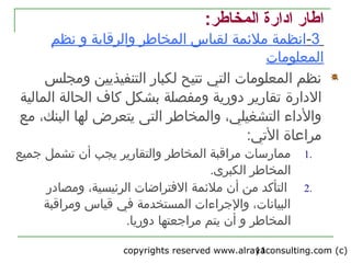 copyrights reserved www.alrayaconsulting.com (c) 211
:‫المخاطر‬ ‫ادارة‬ ‫اطار‬
3-‫ل‬ ‫ملمئمة‬ ‫انظمة‬‫والر‬ ‫المخاطر‬ ‫قياس‬‫نظم‬ ‫و‬ ‫قابة‬
‫المعلومات‬
‫تتيح‬ ‫التي‬ ‫المعلومات‬ ‫نظم‬‫ل‬‫ال‬ ‫كبار‬‫تنفيذيين‬‫و‬‫مجلس‬
‫الادارة‬‫كاف‬ ‫بشكل‬ ‫ومفصلة‬ ‫ادورية‬ ‫تقارير‬‫المالية‬ ‫الحالة‬
‫و‬ ،‫التشغيلي‬ ‫والاداء‬‫ا‬ ‫لها‬ ‫يتعرض‬ ‫التى‬ ‫المخاطر‬‫لبنك‬‫مع‬ ،
:‫التي‬ ‫مراعاة‬
1.‫والتقارير‬ ‫المخاطر‬ ‫مراقبة‬ ‫ممارسات‬‫تشمل‬ ‫أن‬ ‫يجب‬‫جميع‬
‫ال‬ ‫المخاطر‬.‫كبرى‬
2.‫ملمئمة‬ ‫أن‬ ‫من‬ ‫التأكد‬‫ومصاادر‬ ،‫الرمئيسية‬ ‫التفتراضات‬
‫تفي‬ ‫المستخدمة‬ ‫والجراءات‬ ،‫البيانات‬‫ومراقبة‬ ‫قياس‬
‫المخاطر‬.‫ادوريا‬ ‫مراجعتها‬ ‫يتم‬ ‫أن‬ ‫و‬
 