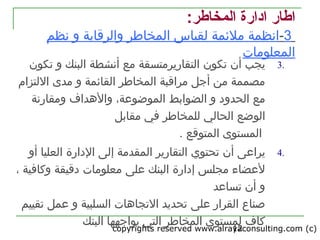 copyrights reserved www.alrayaconsulting.com (c) 212
3.‫أن‬ ‫يجب‬‫تكون‬‫التقاريرمتسقة‬‫البنك‬ ‫أنشطة‬ ‫مع‬‫و‬‫تكون‬
‫مراقبة‬ ‫أجل‬ ‫من‬ ‫مصممة‬‫القامئمة‬ ‫المخاطر‬‫و‬‫مدى‬‫اللتزام‬
‫الحدواد‬ ‫مع‬‫الضوابط‬ ‫و‬‫ومقارنة‬ ‫والدهداف‬ ،‫الموضوعة‬
‫الوضع‬‫للمخاطر‬ ‫الحالي‬‫مقابل‬ ‫تفي‬
‫المستوى‬‫المتوقع‬.
4.‫يراعى‬‫أن‬‫تحتوي‬‫الادارة‬ ‫إلى‬ ‫المقدمة‬ ‫التقارير‬‫العليا‬‫أو‬
‫البنك‬ ‫إادارة‬ ‫مجلس‬ ‫لعضاء‬‫على‬‫وكاتفية‬ ‫ادقيقة‬ ‫معلومات‬،
‫تساعد‬ ‫أن‬ ‫و‬
‫القرار‬ ‫صناع‬‫على‬‫و‬ ‫السلبية‬ ‫التجادهات‬ ‫تحديد‬‫عمل‬‫تقييم‬
‫البنك‬ ‫يواجهها‬ ‫التي‬ ‫المخاطر‬ ‫لمستوى‬ ‫كاف‬
:‫المخاطر‬ ‫ادارة‬ ‫اطار‬
3-‫ل‬ ‫ملمئمة‬ ‫انظمة‬‫والر‬ ‫المخاطر‬ ‫قياس‬‫نظم‬ ‫و‬ ‫قابة‬
‫المعلومات‬
 