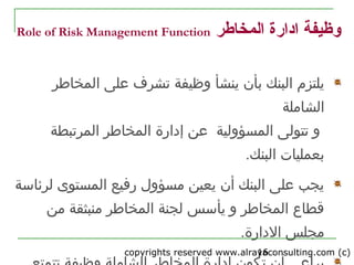 copyrights reserved www.alrayaconsulting.com (c) 216
‫المخاطر‬ ‫ادارة‬ ‫وظيفة‬Role of Risk Management Function
‫ينشأ‬ ‫بأن‬ ‫البنك‬ ‫يلتزم‬‫المخاطر‬ ‫على‬ ‫تشرف‬ ‫وظيفة‬
‫الشاملة‬
‫المسؤولية‬ ‫تتولى‬ ‫و‬‫المخاطر‬ ‫إدارة‬ ‫عن‬‫المرتبطة‬
‫ب‬.‫البنك‬ ‫عمليات‬
‫لرئاسة‬ ‫المستوى‬ ‫رفيع‬ ‫مسؤول‬ ‫يعين‬ ‫أن‬ ‫البنك‬ ‫على‬ ‫يجب‬
‫من‬ ‫منبثقة‬ ‫المخاطر‬ ‫لجنة‬ ‫يأسس‬ ‫و‬ ‫المخاطر‬ ‫قطاع‬
‫الدارة‬ ‫مجلس‬.
 