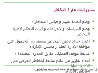 copyrights reserved www.alrayaconsulting.com (c) 217
‫المخاطر‬ ‫ادارة‬ ‫مسؤوليات‬
‫تقييم‬ ‫أنظمة‬ ‫وضع‬‫قياس‬ ‫و‬‫؛‬ ‫المخاطر‬
‫و‬ ‫السياسات‬ ‫وضع‬‫و‬ ‫الرجراءات‬‫آليات‬‫لدارة‬ ‫التحكم‬
‫المخاطر؛‬
‫المخاطر‬ ‫تحمل‬ ‫حدود‬ ‫إعداد‬risk tolerance‫على‬ ‫للحصول‬
‫موافقة‬‫و‬ ‫العليا‬ ‫الدارة‬‫؛‬ ‫الدارة‬ ‫مجلس‬
‫الحدود‬ ‫مقابل‬ ‫العمليات‬ ‫موقف‬ ‫متابعة‬‫؛‬ ‫المعتمدة‬
‫اعداد‬‫نتائج‬ ‫عن‬ ‫تقارير‬‫متابعة‬‫لمخاطر‬‫للعرض‬‫على‬
‫العليا‬ ‫الدارة‬
‫ومجلس‬‫الدارة‬.
 