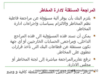 copyrights reserved www.alrayaconsulting.com (c) 218
‫المخاطر‬ ‫لدارة‬ ‫المستقلة‬ ‫المراجعة‬
‫يلتزم‬‫البنك‬‫عن‬ ‫مسؤولة‬ ‫آلية‬ ‫يوفر‬ ‫بأن‬‫مرارجعة‬‫فاعلية‬
‫المخاطر‬ ‫نظم‬‫واللتزام‬‫ب‬‫و‬ ‫سياسات‬‫ادارة‬ ‫ارجراءات‬
‫المخاطر‬.
‫ت‬ ‫أن‬ ‫يمكن‬‫الى‬ ‫المسؤولية‬ ‫هذه‬ ‫سند‬‫المرارجع‬ ‫هذه‬
‫أي‬ ‫أو‬ ‫الخاررجيين‬ ‫الحسابات‬ ‫ومرارجعي‬ ،‫الداخلي‬‫رجهة‬
‫عن‬ ‫مستقلة‬ ‫تكون‬‫قرارات‬ ‫تأخذ‬ ‫التى‬ ‫البنك‬ ‫قطاعات‬
.‫المخاطر‬ ‫على‬ ‫تنطوي‬
‫ترفع‬‫تقارير‬‫المرارجعة‬‫إلى‬ ‫مباشرة‬‫أو‬ ‫المخاطر‬ ‫لجنة‬
‫مجلس‬.‫الدارة‬
‫منح‬ ‫يراعى‬‫كافية‬ ‫سلطة‬ ‫المستقلين‬ ‫المرارجعين‬‫وضع‬ ‫و‬
 