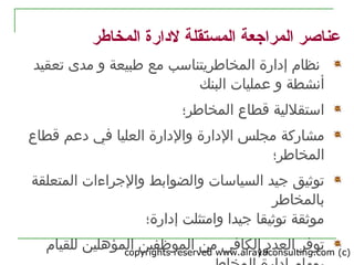 copyrights reserved www.alrayaconsulting.com (c) 219
‫المخاطر‬ ‫لدارة‬ ‫المستقلة‬ ‫المراجعة‬ ‫عناصر‬
‫المخاطر‬ ‫إدارة‬ ‫نظام‬‫يتن‬‫اسب‬‫مع‬‫مدى‬ ‫و‬ ‫طبيعة‬‫تعقيد‬
‫عمليات‬ ‫و‬ ‫أنشطة‬‫البنك‬
‫المخاطر‬ ‫قطاع‬ ‫استقللية‬‫؛‬
‫مشاركة‬‫العليا‬ ‫والدارة‬ ‫الدارة‬ ‫مجلس‬‫قطاع‬ ‫دعم‬ ‫في‬
‫المخاطر؛‬
‫رجيد‬ ‫توثيق‬‫المتعلقة‬ ‫والرجراءات‬ ‫والضوابط‬ ‫السياسات‬
‫ب‬‫المخاطر‬
‫إدارة؛‬ ‫وامتثلت‬ ‫رجيدا‬ ‫توثيقا‬ ‫موثقة‬
‫توفر‬‫الموظفين‬ ‫من‬ ‫الكافي‬ ‫العدد‬‫للقيام‬ ‫المؤهلين‬
 