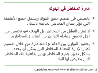 copyrights reserved www.alrayaconsulting.com (c) 22
‫البنوك‬ ‫في‬ ‫المخاطر‬ ‫ادارة‬
‫ال‬ ‫جميع‬ ‫صميم‬ ‫في‬ ‫تخصص‬‫بنوك‬‫و‬‫ت‬‫النشطة‬ ‫جميع‬ ‫شمل‬
‫نطاق‬ ‫تؤثر‬ ‫التي‬‫الم‬‫خاطر‬‫بالبنك‬ ‫الخاصة‬.
‫تعني‬ ‫ل‬‫تحسين‬ ‫هو‬ ‫الهدف‬ ‫بل‬ ،‫المخاطر‬ ‫من‬ ‫التقليل‬‫من‬
.‫المخاطرة‬ ‫و‬ ‫العائد‬ ‫بين‬ ‫التوازن‬ ‫معادلة‬ ‫تحقيق‬ ‫أجل‬
‫ي‬‫حقيق‬‫المخاطرة‬ ‫و‬ ‫العائد‬ ‫بين‬ ‫التوازن‬‫تصميم‬ ‫خل ل‬ ‫من‬
‫أن‬ ‫يمكن‬ ‫التي‬ ‫للمخاطر‬ ‫الفعالة‬ ‫الدارة‬ ‫إطار‬‫يحدد‬
‫دقيق‬ ‫بشكل‬‫المخاطر‬ ‫جميع‬‫و‬‫ي‬‫دير‬‫المخاطر‬ ‫تلك‬ ‫بفاعلية‬
.‫البنك‬ ‫لها‬ ‫يتعرض‬ ‫التى‬
 
