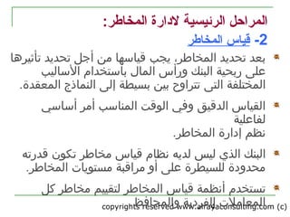 copyrights reserved www.alrayaconsulting.com (c) 24
:‫المخاطر‬ ‫لدارة‬ ‫الرئيسية‬ ‫المراحل‬
2-‫المخاطر‬ ‫قياس‬
‫ي‬ ،‫المخاطر‬ ‫تحديد‬ ‫بعد‬‫جب‬‫تأثيرها‬ ‫تحديد‬ ‫أجل‬ ‫من‬ ‫قياسها‬
‫الما ل‬ ‫ورأس‬ ‫البنك‬ ‫ربحية‬ ‫على‬‫الساليب‬ ‫باستخدام‬
‫المختلفة‬‫التى‬‫إلى‬ ‫بسيطة‬ ‫بين‬ ‫تتراوح‬‫ال‬‫نماذج‬‫ال‬.‫معقدة‬
‫أساسي‬ ‫أمر‬ ‫المناسب‬ ‫الوقت‬ ‫وفي‬ ‫الدقيق‬ ‫القياس‬
‫لفاعلية‬
.‫المخاطر‬ ‫إدارة‬ ‫نظم‬
‫البنك‬‫الذي‬‫مخاطر‬ ‫قياس‬ ‫نظام‬ ‫لديه‬ ‫ليس‬‫تكون‬‫قدر‬‫ته‬
.‫المخاطر‬ ‫مستويات‬ ‫مراقبة‬ ‫أو‬ ‫على‬ ‫للسيطرة‬ ‫محدودة‬
‫تستخدم‬‫المخاطر‬ ‫قياس‬ ‫أنظمة‬‫ل‬‫كل‬ ‫مخاطر‬ ‫تقييم‬
.‫والمحافظ‬ ‫الفردية‬ ‫المعاملت‬
 