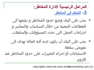 copyrights reserved www.alrayaconsulting.com (c) 25
:‫المخاطر‬ ‫لدارة‬ ‫الرئيسية‬ ‫المراحل‬
3-‫المخاطر‬ ‫في‬ ‫التحكم‬
‫المخاطر‬ ‫حدود‬ ‫وضع‬ ‫البنك‬ ‫على‬ ‫يجب‬‫الى‬ ‫تبليغها‬ ‫و‬
‫المعنية‬ ‫القطاعات‬‫و‬ ‫والمعايير‬ ‫السياسات‬ ‫خل ل‬ ‫من‬
‫العمل‬ ‫اجراءات‬.‫والسلطات‬ ‫المسؤوليات‬ ‫تحدد‬ ‫التي‬
‫يجب‬‫فعالة‬ ‫ألية‬ ‫لديه‬ ‫يكون‬ ‫أن‬ ‫البنك‬ ‫على‬‫إل‬ ‫تهدف‬‫ى‬
‫تفويض‬‫سلطة‬
‫أو‬ ‫الستثناءات‬‫اجراء‬‫عند‬ ‫المخاطر‬ ‫حدود‬ ‫على‬ ‫التغييرات‬
‫اللزوم‬
 