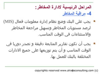 copyrights reserved www.alrayaconsulting.com (c) 26
:‫المخاطر‬ ‫لادارة‬ ‫الرئيسية‬ ‫المراحل‬
4-‫المخاطر‬ ‫مراقبة‬
) ‫فعال‬ ‫معلومات‬ ‫إدارة‬ ‫نظام‬ ‫وضع‬ ‫البنك‬ ‫على‬ ‫يجب‬MIS(
‫وتسهيل‬ ‫المخاطر‬ ‫مستويات‬ ‫لرصد‬‫المخاطر‬ ‫مراجعة‬
‫والتستثناءات‬‫المناتسب‬ ‫الوقت‬ ‫في‬.
‫ال‬ ‫تقارير‬ ‫تكون‬ ‫أن‬ ‫يجب‬‫متابعة‬‫دقيقة‬‫و‬‫دوريا‬ ‫تصدر‬‫في‬
‫المناتسب‬ ‫الوقت‬‫الدارات‬ ‫جميع‬ ‫على‬ ‫توزيعها‬ ‫يتم‬ ‫أن‬ ‫و‬
.‫بها‬ ‫للعمل‬ ‫بالبنك‬ ‫المختلفة‬
 