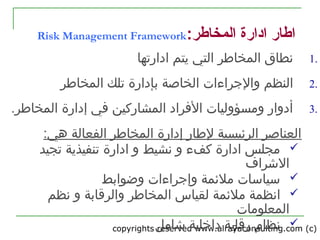 copyrights reserved www.alrayaconsulting.com (c) 27
:‫المخاطر‬ ‫اادارة‬ ‫اطار‬Risk Management Framework
1.‫المخاطر‬ ‫نطاق‬‫ادارتها‬ ‫يتم‬ ‫التي‬
2.‫والجراءات‬ ‫النظم‬‫ب‬ ‫الخاصة‬‫المخاطر‬ ‫تلك‬ ‫إدارة‬
3..‫المخاطر‬ ‫إدارة‬ ‫في‬ ‫المشاركين‬ ‫الفراد‬ ‫ومسؤوليات‬ ‫أدوار‬
‫هي‬ ‫الفعالة‬ ‫المخاطر‬ ‫إدارة‬ ‫لطار‬ ‫الرئيسية‬ ‫العناصر‬:
‫تجيد‬ ‫تنفيذية‬ ‫ادارة‬ ‫و‬ ‫نشيط‬ ‫و‬ ‫كفء‬ ‫ادارة‬ ‫مجلس‬
‫الرشراف‬
‫و‬ ‫وإجراءات‬ ‫ملئمة‬ ‫تسياتسات‬‫ضوابط‬
‫ل‬ ‫ملئمة‬ ‫انظمة‬‫والر‬ ‫المخاطر‬ ‫قياس‬‫نظم‬ ‫و‬ ‫قابة‬
‫المعلومات‬
‫نظام‬‫داخلية‬ ‫رقابة‬‫رشامل‬
 
