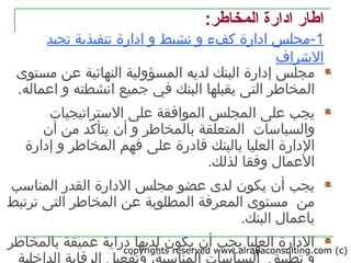 copyrights reserved www.alrayaconsulting.com (c) 28
:‫المخاطر‬ ‫اادارة‬ ‫اطار‬
1‫تجيد‬ ‫تنفيذية‬ ‫ادارة‬ ‫و‬ ‫نشيط‬ ‫و‬ ‫كفء‬ ‫ادارة‬ ‫-مجلس‬
‫الرشراف‬
‫م‬‫مستوى‬ ‫عن‬ ‫النهائية‬ ‫المسؤولية‬ ‫لديه‬ ‫البنك‬ ‫إدارة‬ ‫جلس‬
‫ال‬.‫اعماله‬ ‫و‬ ‫انشطته‬ ‫جميع‬ ‫في‬ ‫البنك‬ ‫يقبلها‬ ‫التى‬ ‫مخاطر‬
‫ا‬ ‫على‬ ‫يجب‬‫التستراتيجيات‬ ‫على‬ ‫الموافقة‬ ‫لمجلس‬
‫والسياتسات‬‫ب‬ ‫المتعلقة‬‫المخاطر‬‫يتأكد‬ ‫أن‬ ‫و‬‫أن‬ ‫من‬
‫العليا‬ ‫الدارة‬‫بالبنك‬‫قادرة‬‫و‬ ‫المخاطر‬ ‫فهم‬ ‫على‬‫إدارة‬
.‫لذلك‬ ‫وفقا‬ ‫العمال‬
‫المناتسب‬ ‫القدر‬ ‫الدارة‬ ‫مجلس‬ ‫عضو‬ ‫لدى‬ ‫يكون‬ ‫أن‬ ‫يجب‬
‫من‬‫المطلوبة‬ ‫المعرفة‬ ‫مستوى‬‫ترتبط‬ ‫التى‬ ‫المخاطر‬ ‫عن‬
.‫البنك‬ ‫باعمال‬
‫بالمخاطر‬ ‫عميقة‬ ‫دراية‬ ‫لديها‬ ‫يكون‬ ‫أن‬ ‫يجب‬ ‫العليا‬ ‫الدارة‬
 