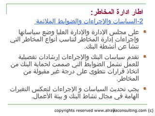 copyrights reserved www.alrayaconsulting.com (c) 29
:‫المخاطر‬ ‫اادارة‬ ‫اطار‬
2-‫و‬ ‫والجراءات‬ ‫السياتسات‬‫الملئمة‬ ‫الضوابط‬
‫ا‬ ‫مجلس‬ ‫على‬‫لدارة‬‫العليا‬ ‫والدارة‬‫وضع‬‫تسياتساتها‬
‫أنواع‬ ‫لتناتسب‬ ‫المخاطر‬ ‫إدارة‬ ‫وإجراءات‬‫التي‬ ‫المخاطر‬
‫البنك‬ ‫أنشطة‬ ‫عن‬ ‫تنشأ‬.
‫تقدم‬‫تفصيلية‬ ‫إررشادات‬ ‫والجراءات‬ ‫البنك‬ ‫تسياتسات‬
‫للعمل‬‫تشمل‬‫التي‬ ‫الضوابط‬‫من‬ ‫البنك‬ ‫لحماية‬ ‫صممت‬
‫من‬ ‫مقبولة‬ ‫غير‬ ‫درجة‬ ‫على‬ ‫تنطوى‬ ‫قرارات‬ ‫اتخاذ‬
.‫المخاطر‬
‫و‬ ‫السياتسات‬ ‫تحديث‬ ‫يجب‬‫الجراءات‬‫التغيرات‬ ‫لتعكس‬
.‫العمال‬ ‫بيئة‬ ‫و‬ ‫البنك‬ ‫نشاط‬ ‫مجال‬ ‫في‬ ‫الهامة‬
 