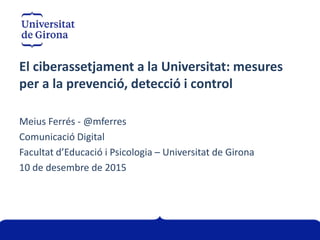 El ciberassetjament a la Universitat: mesures
per a la prevenció, detecció i control
Meius Ferrés - @mferres
Comunicació Digital
Facultat d’Educació i Psicologia – Universitat de Girona
10 de desembre de 2015
 