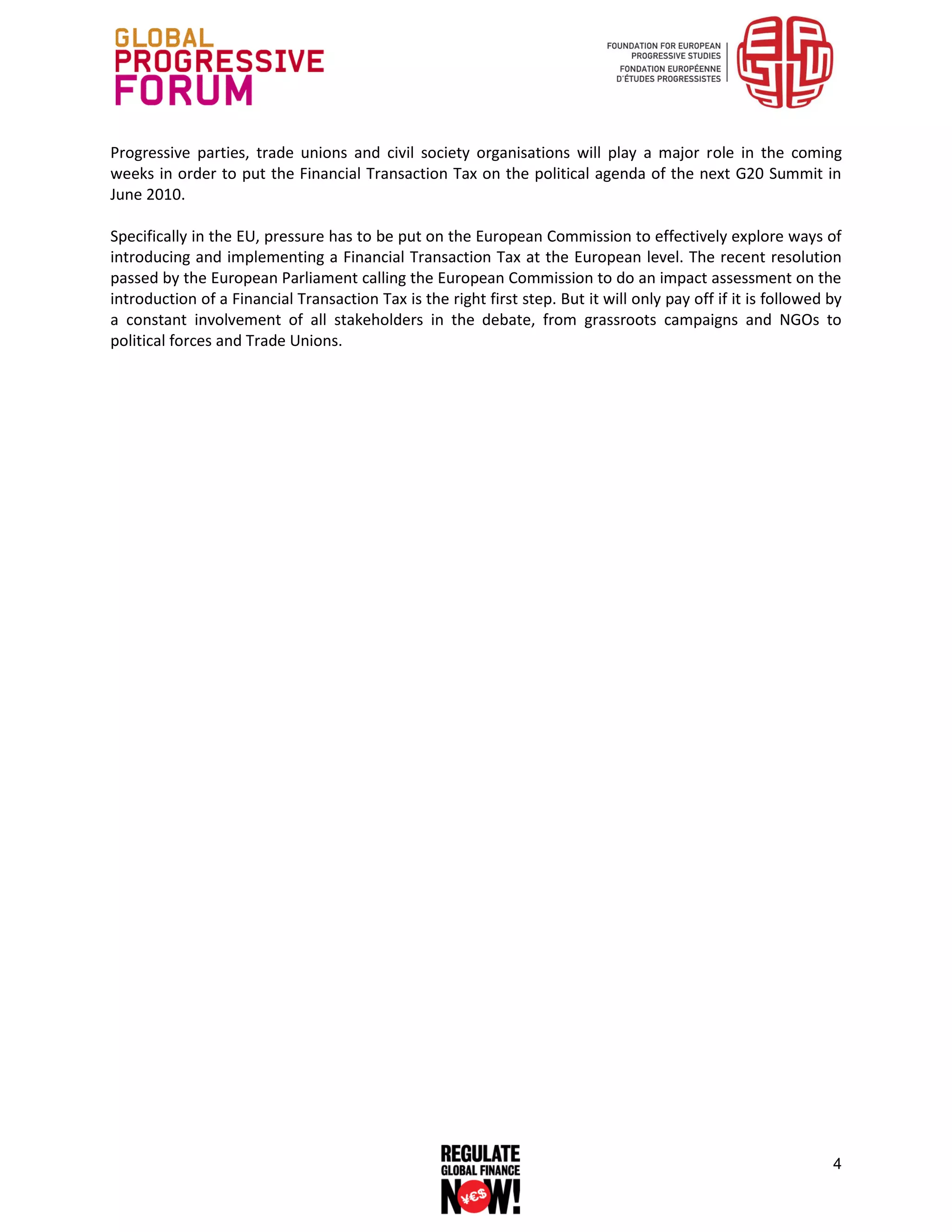 Progressive parties, trade unions and civil society organisations will play a major role in the coming
weeks in order to put the Financial Transaction Tax on the political agenda of the next G20 Summit in
June 2010.

Specifically in the EU, pressure has to be put on the European Commission to effectively explore ways of
introducing and implementing a Financial Transaction Tax at the European level. The recent resolution
passed by the European Parliament calling the European Commission to do an impact assessment on the
introduction of a Financial Transaction Tax is the right first step. But it will only pay off if it is followed by
a constant involvement of all stakeholders in the debate, from grassroots campaigns and NGOs to
political forces and Trade Unions.




                                                                                                                4
 
