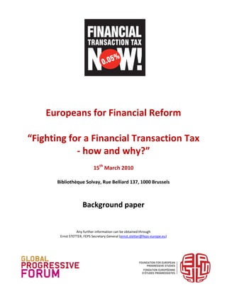 Europeans for Financial Reform

“Fighting for a Financial Transaction Tax
            - how and why?”
                             15th March 2010

       Bibliothèque Solvay, Rue Belliard 137, 1000 Brussels



                      Background paper


                  Any further information can be obtained through
        Ernst STETTER, FEPS Secretary General (ernst.stetter@feps-europe.eu)
 