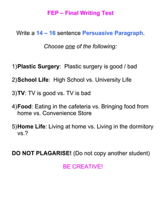 FEP – Final Writing Test
Write a 14 – 16 sentence Persuasive Paragraph.
Choose one of the following:
1)Plastic Surgery: Plastic surgery is good / bad
2)School Life: High School vs. University Life
3)TV: TV is good vs. TV is bad
4)Food: Eating in the cafeteria vs. Bringing food from
home vs. Convenience Store
5)Home Life: Living at home vs. Living in the dormitory
vs.?
DO NOT PLAGARISE! (Do not copy another student)
BE CREATIVE!
 