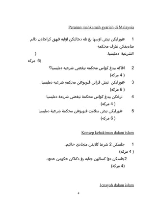 Peranan mahkamah ٍsyariah di Malaysia
1‫هورايكن‬‫تيض‬‫اوسها‬‫يغ‬‫تله‬‫دجالنكن‬‫اوليه‬‫فيهق‬‫كراجاءن‬‫دالم‬
‫مناءيقكن‬‫طرف‬‫محكمة‬
‫الشرعية‬.‫دمليسيا‬)
6‫مركه‬ )
2‫افاكه‬‫بيدغ‬‫كواس‬‫محكمه‬‫تيغضي‬‫شرعيه‬‫دمليسيا؟‬
)4(‫مركه‬
3‫هورايكن‬‫تيض‬‫فرانن‬‫فنوبوهن‬‫محكمه‬‫شرعية‬.‫دمليسيا‬
)6(‫مركه‬
4‫ترغكن‬‫بيدغ‬‫كواس‬‫محكمة‬‫تيغضي‬‫شريعة‬‫دمليسيا‬
)4(‫مركه‬
5‫هورايكن‬‫تيض‬‫متلمت‬‫فنوبوهن‬‫محكمة‬‫شرعية‬‫دمليسيا‬
)6(‫مركه‬
Konsep kehakiman dalam islam
1‫جلسكن‬2‫شرط‬‫كليقن‬‫منجادي‬.‫حاكيم‬
)4(‫مركه‬
2‫جلسكن‬‫دوا‬‫كسالهن‬‫جنايه‬‫يغ‬‫دكناكن‬‫حكومن‬.‫حدود‬
)4(‫مركه‬
Jenayah dalam islam
4
 