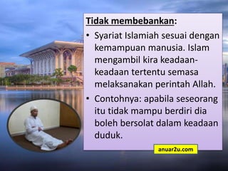 Tidak membebankan:
• Syariat Islamiah sesuai dengan
kemampuan manusia. Islam
mengambil kira keadaan-
keadaan tertentu semasa
melaksanakan perintah Allah.
• Contohnya: apabila seseorang
itu tidak mampu berdiri dia
boleh bersolat dalam keadaan
duduk.
anuar2u.com
 