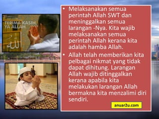 • Melaksanakan semua
perintah Allah SWT dan
meninggalkan semua
larangan -Nya. Kita wajib
melaksanakan semua
perintah Allah kerana kita
adalah hamba Allah.
• Allah telah memberikan kita
pelbagai nikmat yang tidak
dapat dihitung. Larangan
Allah wajib ditinggalkan
kerana apabila kita
melakukan larangan Allah
bermakna kita menzalimi diri
sendiri.
anuar2u.com
 