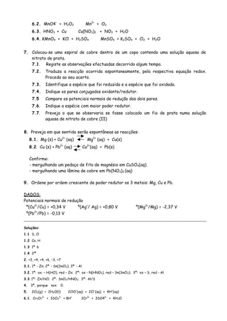 6.2. MnO4–
+ H2O2 Mn2+
+ O2
6.3. HNO3 + Cu Cu(NO3)2 + NO2 + H2O
6.4. KMnO4 + KCl + H2SO4 MnSO4 + K2SO4 + Cl2 + H2O
7. Colocou-se uma espiral de cobre dentro de um copo contendo uma solução aquosa de
nitrato de prata.
7.1. Registe as observações efectuadas decorrido algum tempo.
7.2. Traduza a reacção ocorrida espontaneamente, pela respectiva equação redox.
Proceda ao seu acerto.
7.3. Identifique a espécie que foi reduzida e a espécie que foi oxidada.
7.4. Indique os pares conjugados oxidante/redutor.
7.5 Compare os potenciais normais de redução dos dois pares.
7.6. Indique a espécie com maior poder redutor.
7.7. Preveja o que se observaria se fosse colocado um fio de prata numa solução
aquosa de nitrato de cobre (II)
8. Preveja em que sentido serão espontâneas as reacções:
8.1. Mg (s) + Cu2+
(aq) Mg2+
(aq) + Cu(s)
8.2. Cu (s) + Pb2+
(aq) Cu2+
(aq) + Pb(s)
Confirme:
- mergulhando um pedaço de fita de magnésio em CuSO4(aq).
- mergulhando uma lâmina de cobre em Pb(NO3)2 (aq)
9. Ordene por ordem crescente de poder redutor os 3 metais: Mg, Cu e Pb.
DADOS:
Potenciais normais de redução
º(Cu2+
/Cu) = +0,34 V º(Ag+
/ Ag) = +0,80 V º(Mg2+
/Mg) = -2,37 V
º(Pb2+
/Pb) = -0,13 V
Soluções:
1.1 S, Cl
1.2 Ca, H
1.3 1ª 6
1.4 2ª
2. +3, +4, +4, +6, –3, +7
3.1. 1ª - Zn; 2ª - Sn(SnCl2); 3ª - Al
3.2. 1ª: ox. – H(HCl), red – Zn; 2ª: ox - N(HNO3), red – Sn(SnCl2); 3ª: ox – S, red - Al
3.3. 1ª: Zn/HCl; 2ª: SnCl2/HNO3; 3ª: Al/S
4. 3ª, porque nox 0.
5. 2Cl2(g) + 2H2O(l) 2ClO–
(aq) + 2Cl–
(aq) + 4H+
(aq)
2–
+ 3SO 2–
+ 8H+
2Cr3+
+ 3SO42–
+ 4H O6.1. Cr2O7 3 2
 