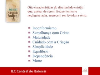 IEC Central de Itaboraí
Oito características do discipulado cristão
que, apesar de serem frequentemente
negligenciadas, merecem ser levadas a sério:
Inconformismo
Semelhança com Cristo
Maturidade
Cuidado com a Criação
Simplicidade
Equilíbrio
Dependência
Morte
 