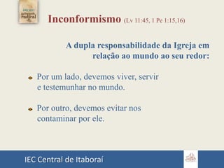 IEC Central de Itaboraí
Inconformismo (Lv 11:45, 1 Pe 1:15,16)
A dupla responsabilidade da Igreja em
relação ao mundo ao seu redor:
Por um lado, devemos viver, servir
e testemunhar no mundo.
Por outro, devemos evitar nos
contaminar por ele.
 