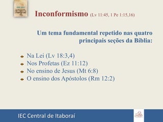 IEC Central de Itaboraí
Inconformismo (Lv 11:45, 1 Pe 1:15,16)
Um tema fundamental repetido nas quatro
principais seções da Bíblia:
Na Lei (Lv 18:3,4)
Nos Profetas (Ez 11:12)
No ensino de Jesus (Mt 6:8)
O ensino dos Apóstolos (Rm 12:2)
 