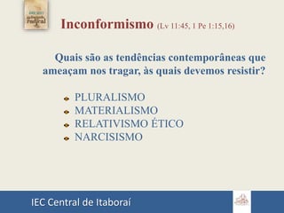 IEC Central de Itaboraí
Inconformismo (Lv 11:45, 1 Pe 1:15,16)
Quais são as tendências contemporâneas que
ameaçam nos tragar, às quais devemos resistir?
PLURALISMO
MATERIALISMO
RELATIVISMO ÉTICO
NARCISISMO
 