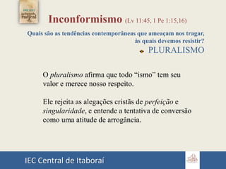 IEC Central de Itaboraí
Inconformismo (Lv 11:45, 1 Pe 1:15,16)
Quais são as tendências contemporâneas que ameaçam nos tragar,
às quais devemos resistir?
PLURALISMO
O pluralismo afirma que todo “ismo” tem seu
valor e merece nosso respeito.
Ele rejeita as alegações cristãs de perfeição e
singularidade, e entende a tentativa de conversão
como uma atitude de arrogância.
 