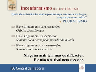 IEC Central de Itaboraí
Inconformismo (Lv 11:45, 1 Pe 1:15,16)
Quais são as tendências contemporâneas que ameaçam nos tragar,
às quais devemos resistir?
PLURALISMO
Ele é singular em sua encarnação:
O único Deus homem
Ele é singular em sua expiação:
Somente ele morreu pelos pecados do mundo
Ele é singular em sua ressurreição:
Somente ele venceu a morte
Ninguém mais tem suas qualificações.
Ele não tem rival nem sucessor.
 