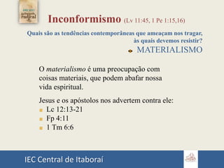 IEC Central de Itaboraí
Inconformismo (Lv 11:45, 1 Pe 1:15,16)
Quais são as tendências contemporâneas que ameaçam nos tragar,
às quais devemos resistir?
MATERIALISMO
O materialismo é uma preocupação com
coisas materiais, que podem abafar nossa
vida espiritual.
Jesus e os apóstolos nos advertem contra ele:
Lc 12:13-21
Fp 4:11
1 Tm 6:6
 