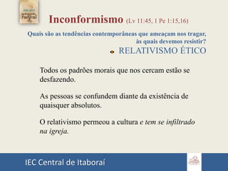 IEC Central de Itaboraí
Inconformismo (Lv 11:45, 1 Pe 1:15,16)
Quais são as tendências contemporâneas que ameaçam nos tragar,
às quais devemos resistir?
RELATIVISMO ÉTICO
Todos os padrões morais que nos cercam estão se
desfazendo.
As pessoas se confundem diante da existência de
quaisquer absolutos.
O relativismo permeou a cultura e tem se infiltrado
na igreja.
 