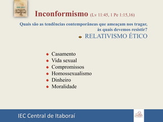 IEC Central de Itaboraí
Inconformismo (Lv 11:45, 1 Pe 1:15,16)
Quais são as tendências contemporâneas que ameaçam nos tragar,
às quais devemos resistir?
RELATIVISMO ÉTICO
Casamento
Vida sexual
Compromissos
Homossexualismo
Dinheiro
Moralidade
 