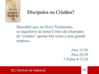 IEC Central de Itaboraí
Discípulos ou Cristãos?
Descobrir que, no Novo Testamento,
os seguidores de Jesus Cristo são chamados
de “cristãos” apenas três vezes é uma grande
surpresa.
Atos 11:26
Atos 26:28
1 Pedro 4:15,16
 