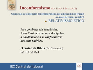 IEC Central de Itaboraí
Inconformismo (Lv 11:45, 1 Pe 1:15,16)
Quais são as tendências contemporâneas que ameaçam nos tragar,
às quais devemos resistir?
RELATIVISMO ÉTICO
Para combater tais tendências,
Jesus Cristo chama seus discípulos
à obediência e a se conformarem
aos seus padrões.
O ensino da Bíblia (Ex. Casamento)
Gn 1:27 e 2:24
 