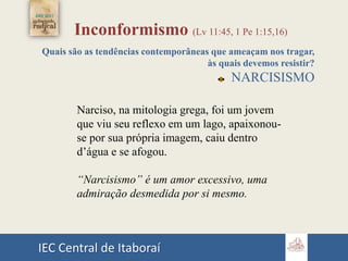IEC Central de Itaboraí
Inconformismo (Lv 11:45, 1 Pe 1:15,16)
Quais são as tendências contemporâneas que ameaçam nos tragar,
às quais devemos resistir?
NARCISISMO
Narciso, na mitologia grega, foi um jovem
que viu seu reflexo em um lago, apaixonou-
se por sua própria imagem, caiu dentro
d’água e se afogou.
“Narcisismo” é um amor excessivo, uma
admiração desmedida por si mesmo.
 