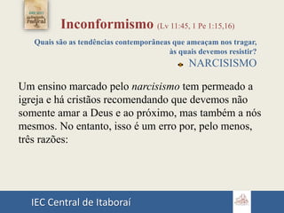 IEC Central de Itaboraí
Inconformismo (Lv 11:45, 1 Pe 1:15,16)
Quais são as tendências contemporâneas que ameaçam nos tragar,
às quais devemos resistir?
NARCISISMO
Um ensino marcado pelo narcisismo tem permeado a
igreja e há cristãos recomendando que devemos não
somente amar a Deus e ao próximo, mas também a nós
mesmos. No entanto, isso é um erro por, pelo menos,
três razões:
 