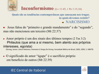 IEC Central de Itaboraí
Inconformismo (Lv 11:45, 1 Pe 1:15,16)
Quais são as tendências contemporâneas que ameaçam nos tragar,
às quais devemos resistir?
NARCISISMO
Jesus falou do “primeiro e grande mandamento” e do “segundo”,
mas não mencionou um terceiro (Mt 22:37)
Amor próprio é um dos sinais dos últimos tempos (2 Tm 3:2)
Philautos (que ama a si mesmo, bem atento aos próprios
interesses, egoísta)
(Strong, James: Léxico Hebraico, Aramaico E Grego De Strong. Sociedade Bíblica do Brasil, 2002; 2005, S. H8679)
O significado do amor “ágape” é o sacrifício próprio
em benefício de outros (Mt 22:39)
 