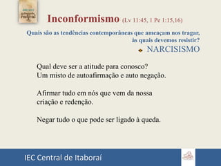 IEC Central de Itaboraí
Inconformismo (Lv 11:45, 1 Pe 1:15,16)
Quais são as tendências contemporâneas que ameaçam nos tragar,
às quais devemos resistir?
NARCISISMO
Qual deve ser a atitude para conosco?
Um misto de autoafirmação e auto negação.
Afirmar tudo em nós que vem da nossa
criação e redenção.
Negar tudo o que pode ser ligado à queda.
 